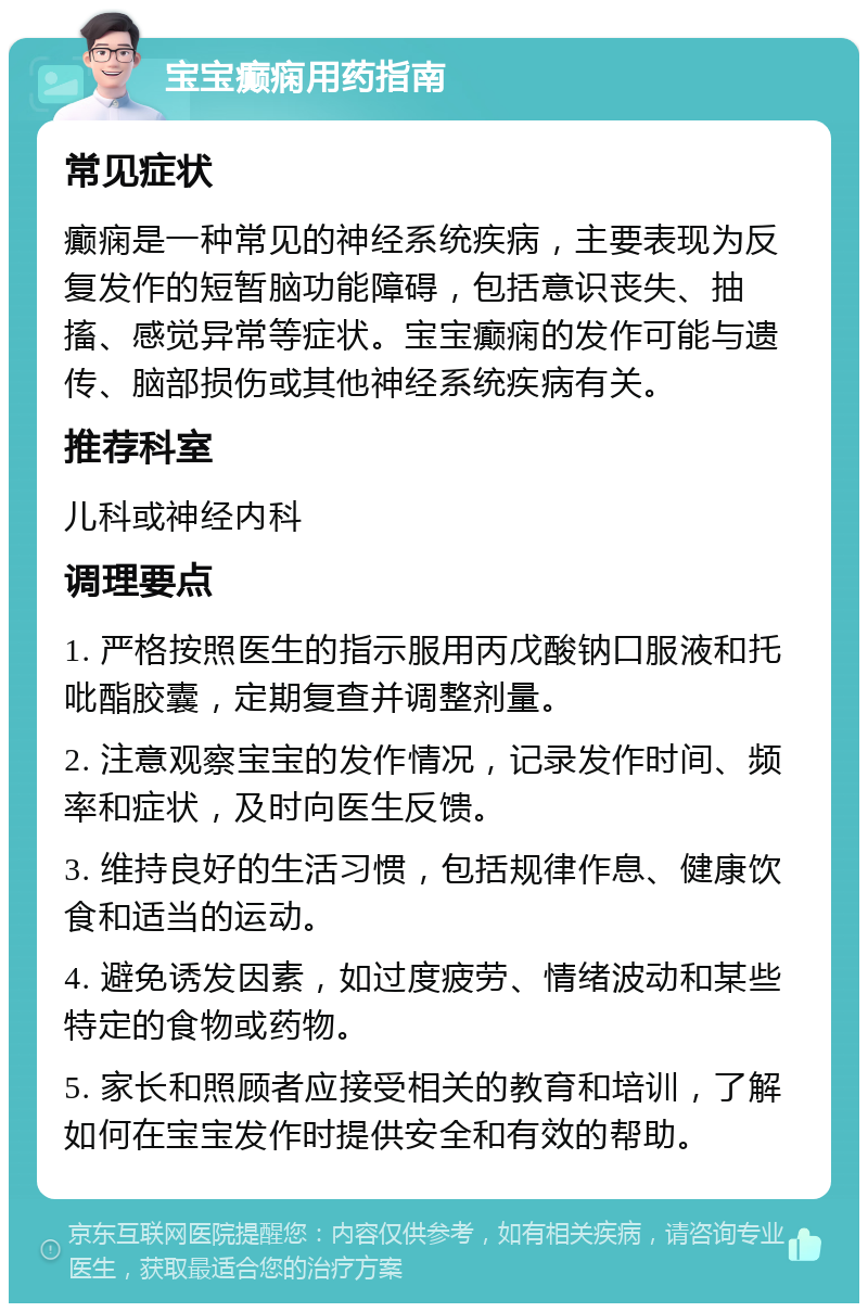 宝宝癫痫用药指南 常见症状 癫痫是一种常见的神经系统疾病，主要表现为反复发作的短暂脑功能障碍，包括意识丧失、抽搐、感觉异常等症状。宝宝癫痫的发作可能与遗传、脑部损伤或其他神经系统疾病有关。 推荐科室 儿科或神经内科 调理要点 1. 严格按照医生的指示服用丙戊酸钠口服液和托吡酯胶囊，定期复查并调整剂量。 2. 注意观察宝宝的发作情况，记录发作时间、频率和症状，及时向医生反馈。 3. 维持良好的生活习惯，包括规律作息、健康饮食和适当的运动。 4. 避免诱发因素，如过度疲劳、情绪波动和某些特定的食物或药物。 5. 家长和照顾者应接受相关的教育和培训，了解如何在宝宝发作时提供安全和有效的帮助。