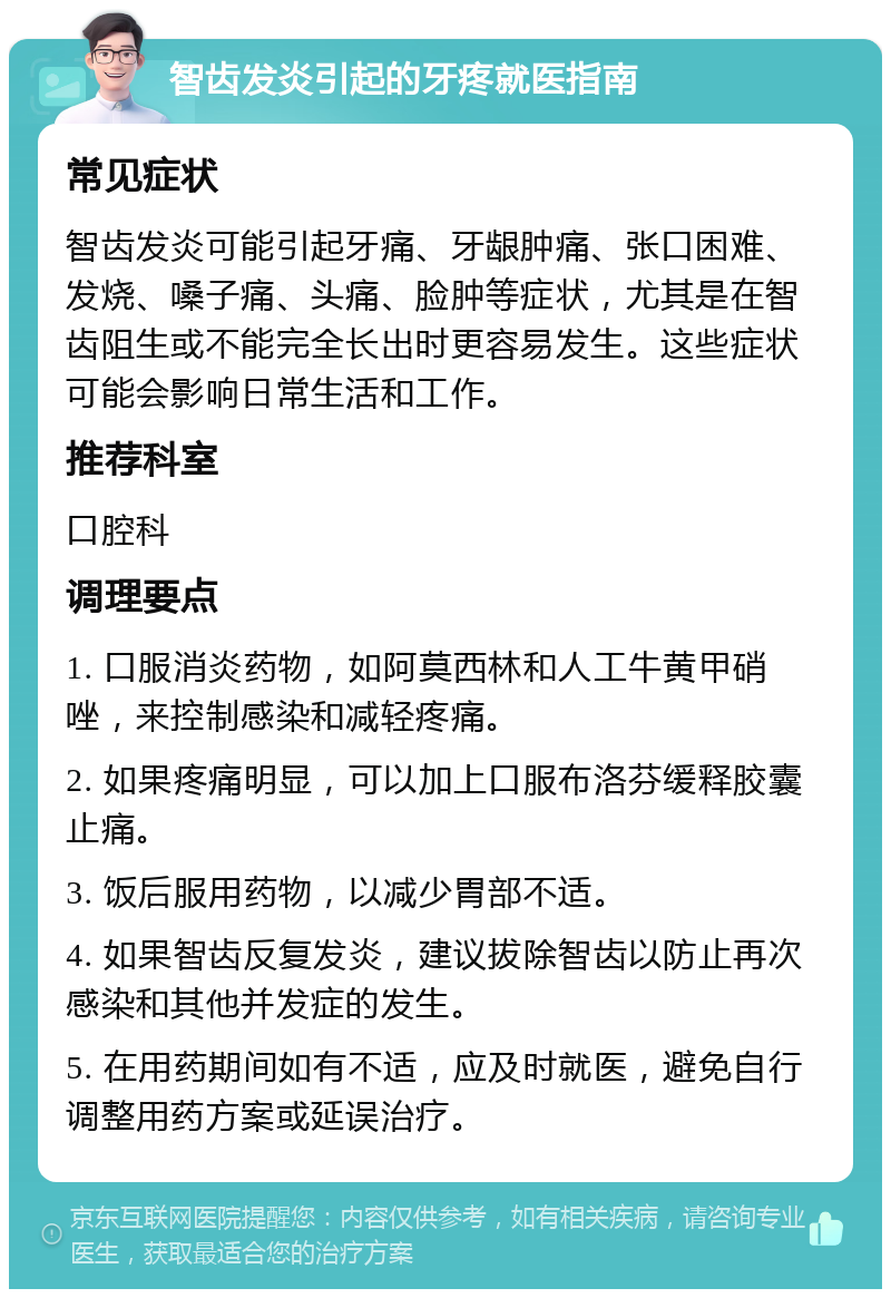 智齿发炎引起的牙疼就医指南 常见症状 智齿发炎可能引起牙痛、牙龈肿痛、张口困难、发烧、嗓子痛、头痛、脸肿等症状，尤其是在智齿阻生或不能完全长出时更容易发生。这些症状可能会影响日常生活和工作。 推荐科室 口腔科 调理要点 1. 口服消炎药物，如阿莫西林和人工牛黄甲硝唑，来控制感染和减轻疼痛。 2. 如果疼痛明显，可以加上口服布洛芬缓释胶囊止痛。 3. 饭后服用药物，以减少胃部不适。 4. 如果智齿反复发炎，建议拔除智齿以防止再次感染和其他并发症的发生。 5. 在用药期间如有不适，应及时就医，避免自行调整用药方案或延误治疗。