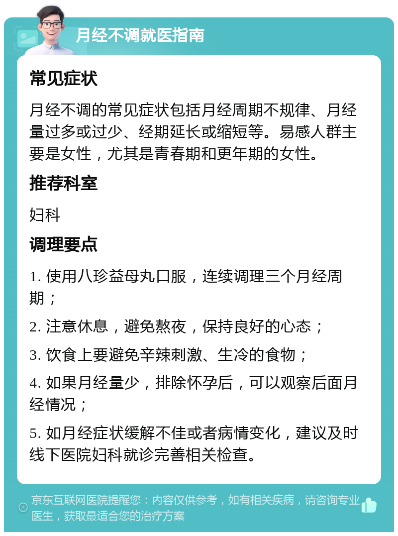 月经不调就医指南 常见症状 月经不调的常见症状包括月经周期不规律、月经量过多或过少、经期延长或缩短等。易感人群主要是女性，尤其是青春期和更年期的女性。 推荐科室 妇科 调理要点 1. 使用八珍益母丸口服，连续调理三个月经周期； 2. 注意休息，避免熬夜，保持良好的心态； 3. 饮食上要避免辛辣刺激、生冷的食物； 4. 如果月经量少，排除怀孕后，可以观察后面月经情况； 5. 如月经症状缓解不佳或者病情变化，建议及时线下医院妇科就诊完善相关检查。