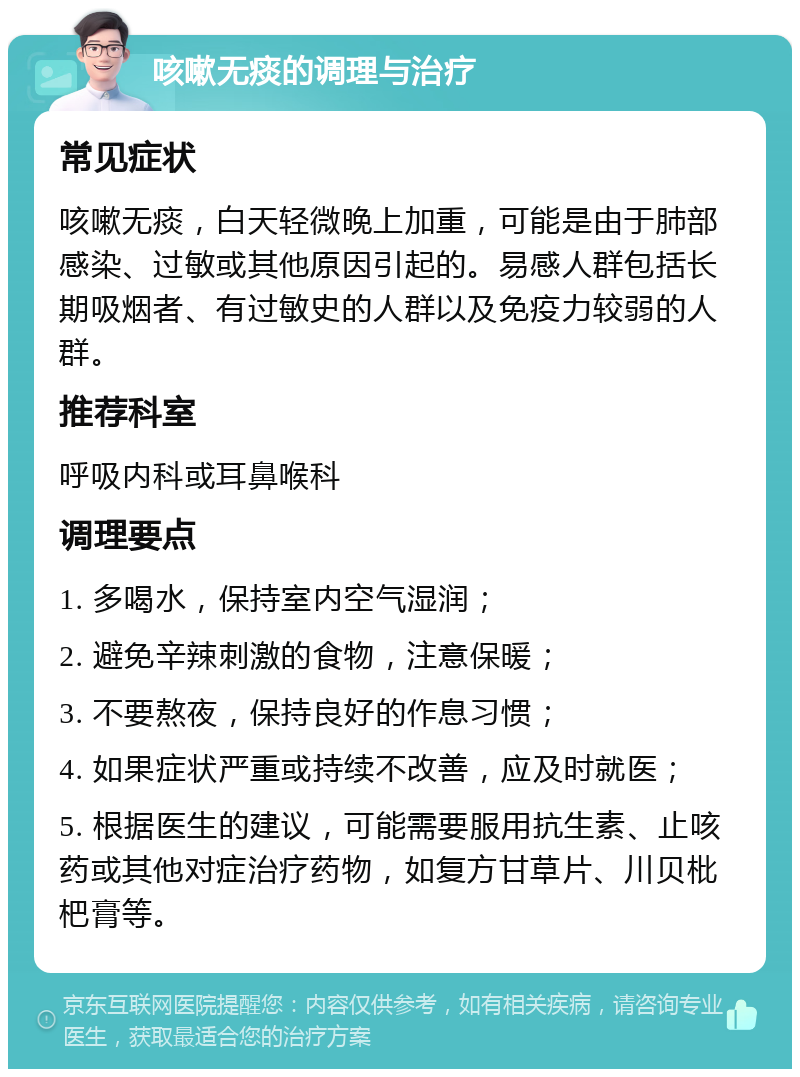 咳嗽无痰的调理与治疗 常见症状 咳嗽无痰，白天轻微晚上加重，可能是由于肺部感染、过敏或其他原因引起的。易感人群包括长期吸烟者、有过敏史的人群以及免疫力较弱的人群。 推荐科室 呼吸内科或耳鼻喉科 调理要点 1. 多喝水，保持室内空气湿润； 2. 避免辛辣刺激的食物，注意保暖； 3. 不要熬夜，保持良好的作息习惯； 4. 如果症状严重或持续不改善，应及时就医； 5. 根据医生的建议，可能需要服用抗生素、止咳药或其他对症治疗药物，如复方甘草片、川贝枇杷膏等。