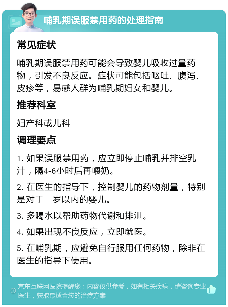 哺乳期误服禁用药的处理指南 常见症状 哺乳期误服禁用药可能会导致婴儿吸收过量药物，引发不良反应。症状可能包括呕吐、腹泻、皮疹等，易感人群为哺乳期妇女和婴儿。 推荐科室 妇产科或儿科 调理要点 1. 如果误服禁用药，应立即停止哺乳并排空乳汁，隔4-6小时后再喂奶。 2. 在医生的指导下，控制婴儿的药物剂量，特别是对于一岁以内的婴儿。 3. 多喝水以帮助药物代谢和排泄。 4. 如果出现不良反应，立即就医。 5. 在哺乳期，应避免自行服用任何药物，除非在医生的指导下使用。