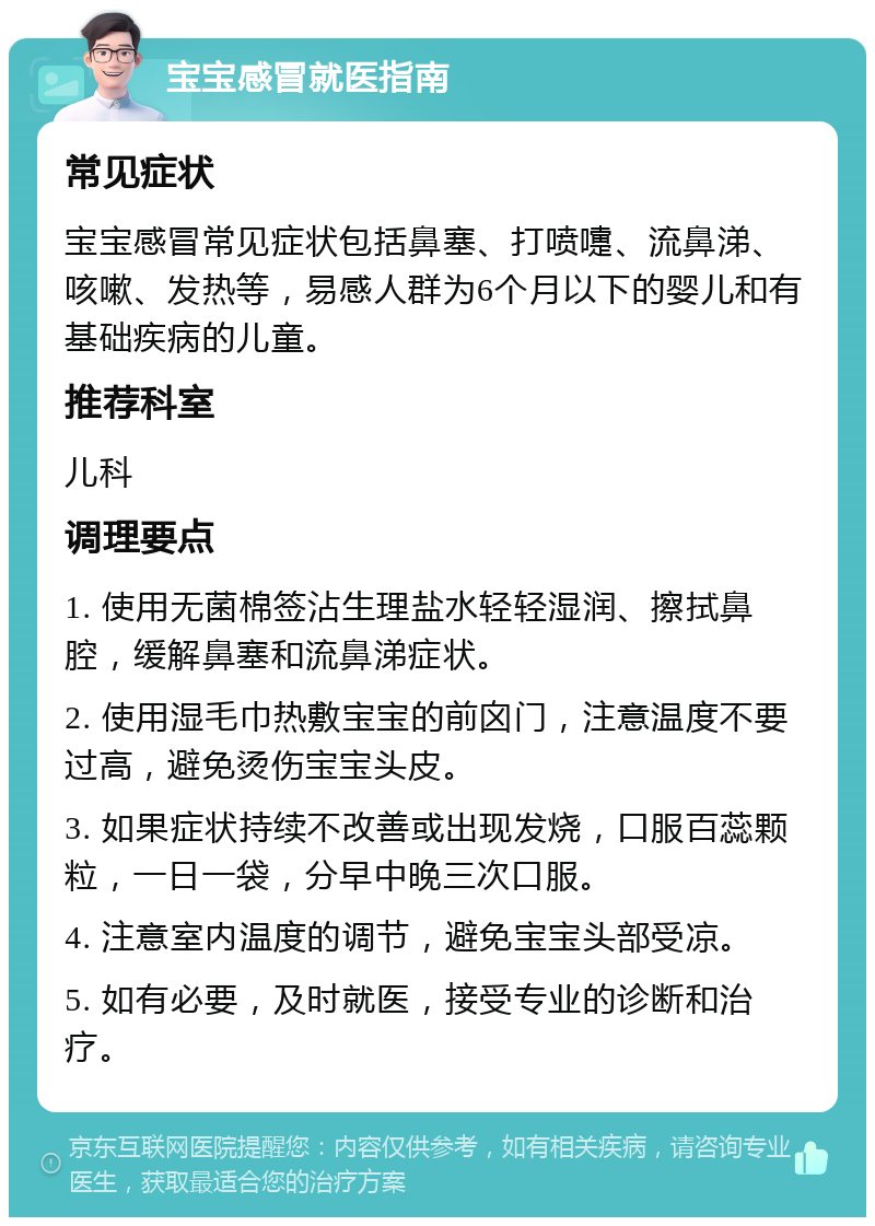 宝宝感冒就医指南 常见症状 宝宝感冒常见症状包括鼻塞、打喷嚏、流鼻涕、咳嗽、发热等，易感人群为6个月以下的婴儿和有基础疾病的儿童。 推荐科室 儿科 调理要点 1. 使用无菌棉签沾生理盐水轻轻湿润、擦拭鼻腔，缓解鼻塞和流鼻涕症状。 2. 使用湿毛巾热敷宝宝的前囟门，注意温度不要过高，避免烫伤宝宝头皮。 3. 如果症状持续不改善或出现发烧，口服百蕊颗粒，一日一袋，分早中晚三次口服。 4. 注意室内温度的调节，避免宝宝头部受凉。 5. 如有必要，及时就医，接受专业的诊断和治疗。