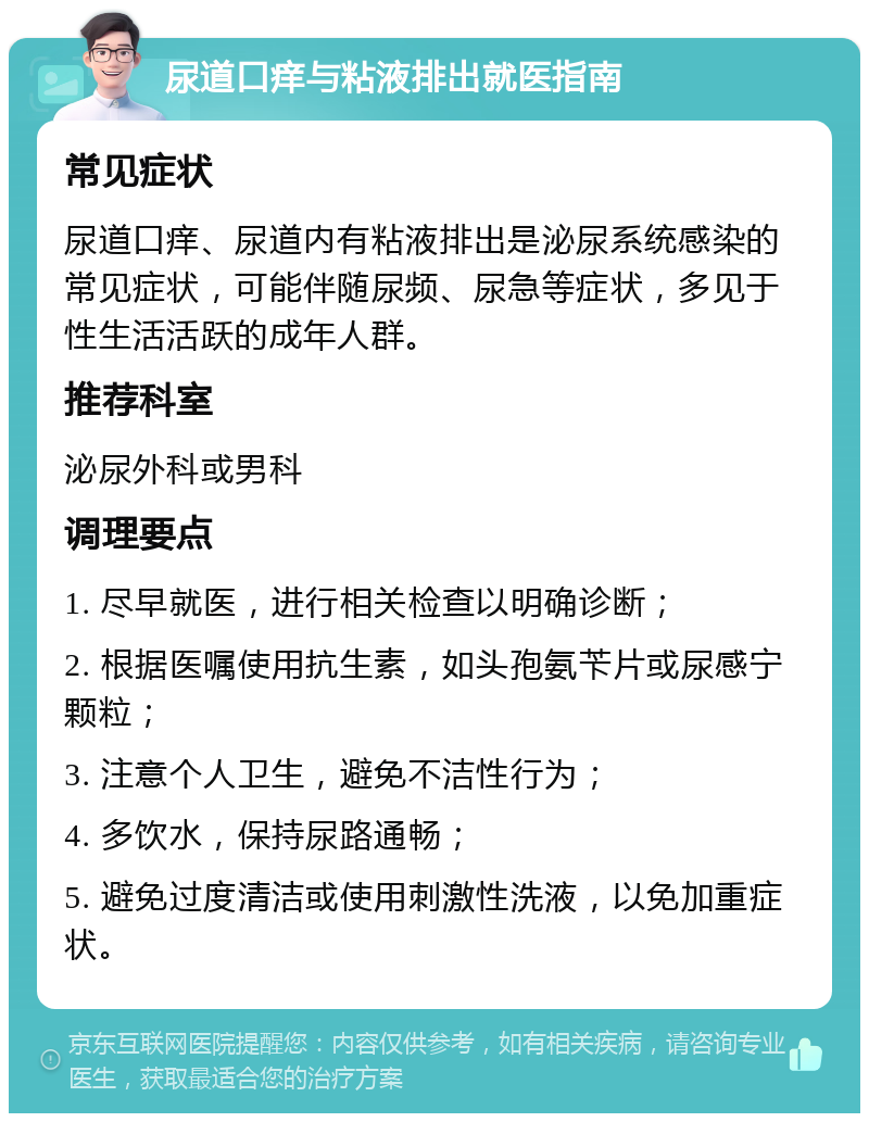 尿道口痒与粘液排出就医指南 常见症状 尿道口痒、尿道内有粘液排出是泌尿系统感染的常见症状，可能伴随尿频、尿急等症状，多见于性生活活跃的成年人群。 推荐科室 泌尿外科或男科 调理要点 1. 尽早就医，进行相关检查以明确诊断； 2. 根据医嘱使用抗生素，如头孢氨苄片或尿感宁颗粒； 3. 注意个人卫生，避免不洁性行为； 4. 多饮水，保持尿路通畅； 5. 避免过度清洁或使用刺激性洗液，以免加重症状。