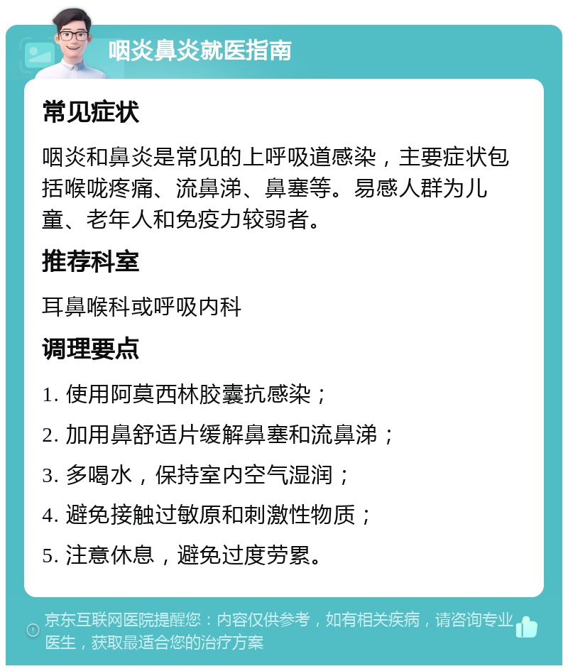 咽炎鼻炎就医指南 常见症状 咽炎和鼻炎是常见的上呼吸道感染，主要症状包括喉咙疼痛、流鼻涕、鼻塞等。易感人群为儿童、老年人和免疫力较弱者。 推荐科室 耳鼻喉科或呼吸内科 调理要点 1. 使用阿莫西林胶囊抗感染； 2. 加用鼻舒适片缓解鼻塞和流鼻涕； 3. 多喝水，保持室内空气湿润； 4. 避免接触过敏原和刺激性物质； 5. 注意休息，避免过度劳累。