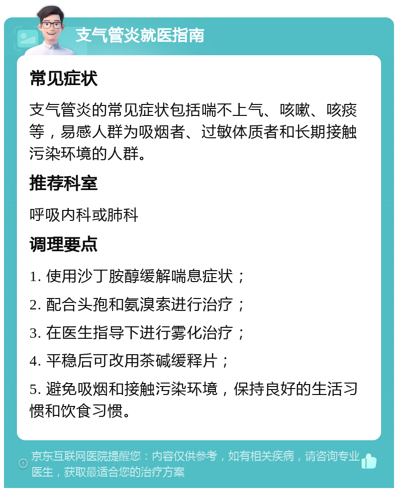 支气管炎就医指南 常见症状 支气管炎的常见症状包括喘不上气、咳嗽、咳痰等，易感人群为吸烟者、过敏体质者和长期接触污染环境的人群。 推荐科室 呼吸内科或肺科 调理要点 1. 使用沙丁胺醇缓解喘息症状； 2. 配合头孢和氨溴索进行治疗； 3. 在医生指导下进行雾化治疗； 4. 平稳后可改用茶碱缓释片； 5. 避免吸烟和接触污染环境，保持良好的生活习惯和饮食习惯。