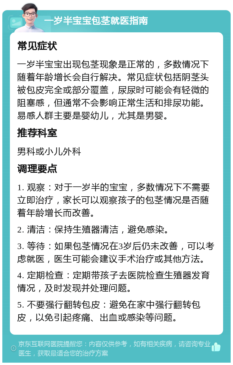 一岁半宝宝包茎就医指南 常见症状 一岁半宝宝出现包茎现象是正常的，多数情况下随着年龄增长会自行解决。常见症状包括阴茎头被包皮完全或部分覆盖，尿尿时可能会有轻微的阻塞感，但通常不会影响正常生活和排尿功能。易感人群主要是婴幼儿，尤其是男婴。 推荐科室 男科或小儿外科 调理要点 1. 观察：对于一岁半的宝宝，多数情况下不需要立即治疗，家长可以观察孩子的包茎情况是否随着年龄增长而改善。 2. 清洁：保持生殖器清洁，避免感染。 3. 等待：如果包茎情况在3岁后仍未改善，可以考虑就医，医生可能会建议手术治疗或其他方法。 4. 定期检查：定期带孩子去医院检查生殖器发育情况，及时发现并处理问题。 5. 不要强行翻转包皮：避免在家中强行翻转包皮，以免引起疼痛、出血或感染等问题。