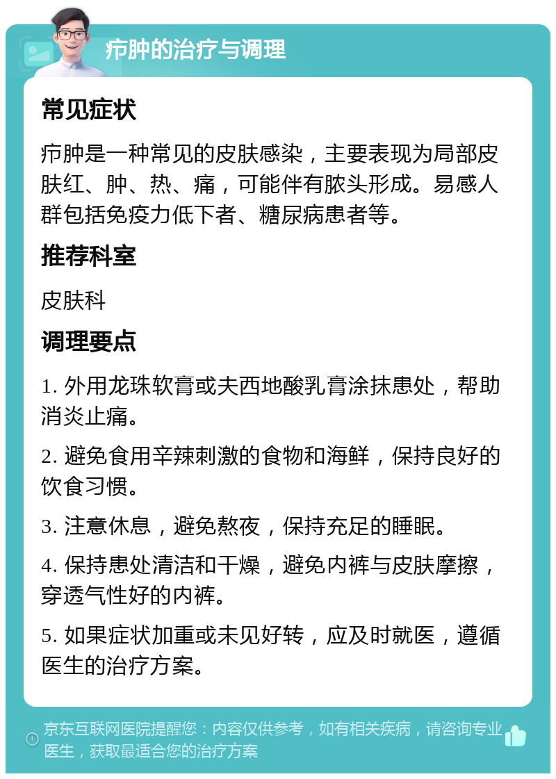 疖肿的治疗与调理 常见症状 疖肿是一种常见的皮肤感染，主要表现为局部皮肤红、肿、热、痛，可能伴有脓头形成。易感人群包括免疫力低下者、糖尿病患者等。 推荐科室 皮肤科 调理要点 1. 外用龙珠软膏或夫西地酸乳膏涂抹患处，帮助消炎止痛。 2. 避免食用辛辣刺激的食物和海鲜，保持良好的饮食习惯。 3. 注意休息，避免熬夜，保持充足的睡眠。 4. 保持患处清洁和干燥，避免内裤与皮肤摩擦，穿透气性好的内裤。 5. 如果症状加重或未见好转，应及时就医，遵循医生的治疗方案。