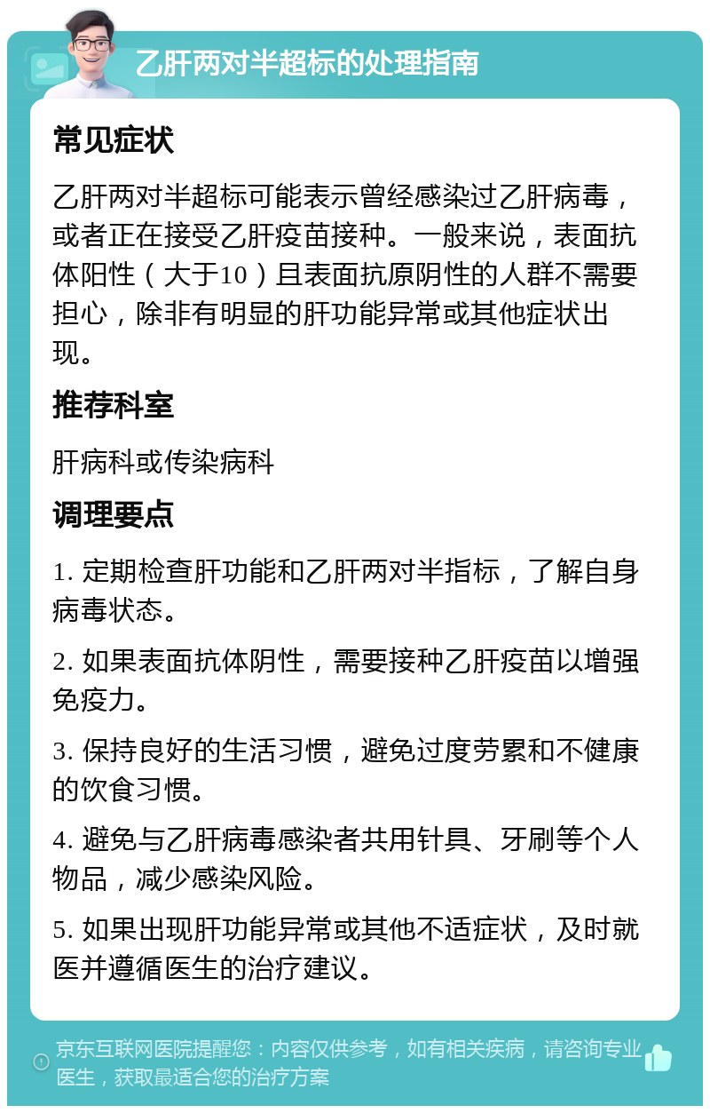 乙肝两对半超标的处理指南 常见症状 乙肝两对半超标可能表示曾经感染过乙肝病毒，或者正在接受乙肝疫苗接种。一般来说，表面抗体阳性（大于10）且表面抗原阴性的人群不需要担心，除非有明显的肝功能异常或其他症状出现。 推荐科室 肝病科或传染病科 调理要点 1. 定期检查肝功能和乙肝两对半指标，了解自身病毒状态。 2. 如果表面抗体阴性，需要接种乙肝疫苗以增强免疫力。 3. 保持良好的生活习惯，避免过度劳累和不健康的饮食习惯。 4. 避免与乙肝病毒感染者共用针具、牙刷等个人物品，减少感染风险。 5. 如果出现肝功能异常或其他不适症状，及时就医并遵循医生的治疗建议。