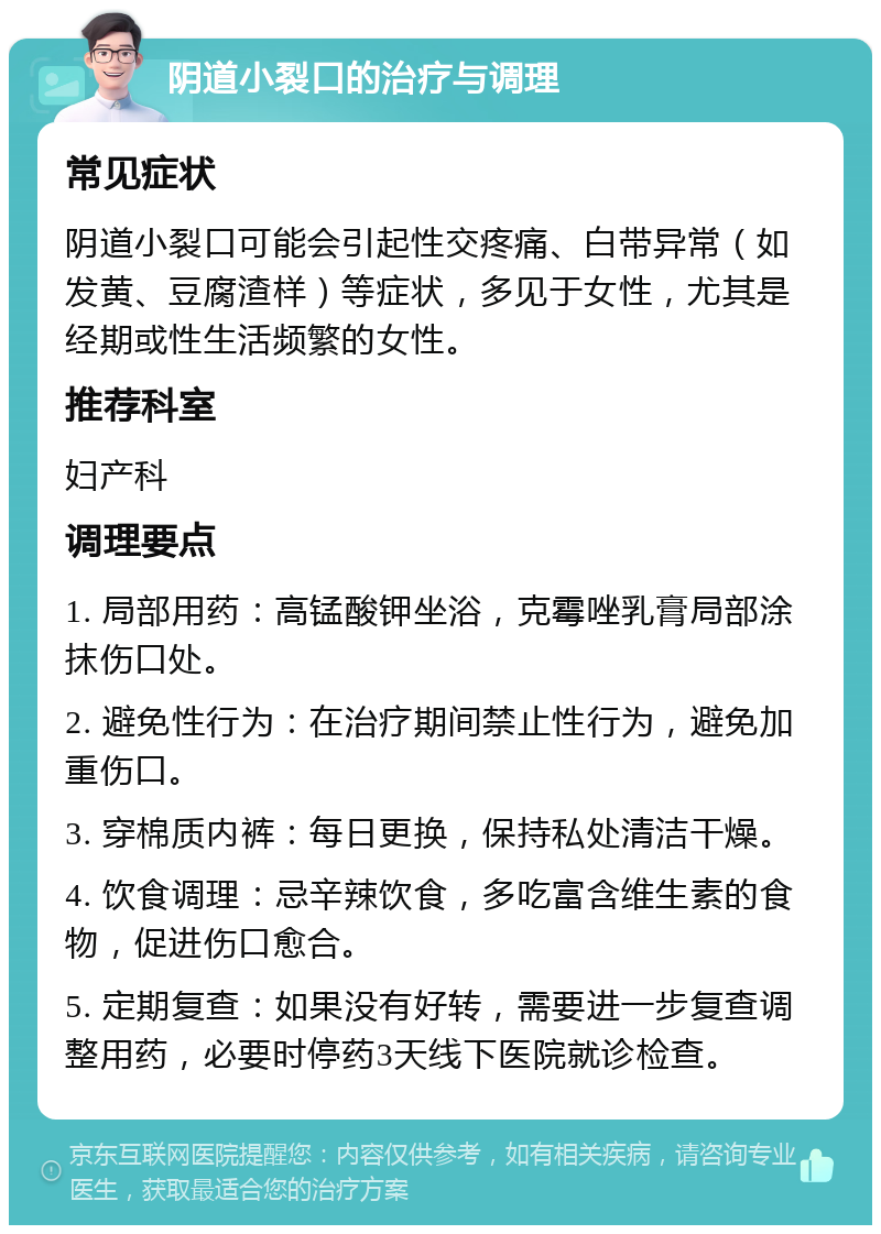 阴道小裂口的治疗与调理 常见症状 阴道小裂口可能会引起性交疼痛、白带异常（如发黄、豆腐渣样）等症状，多见于女性，尤其是经期或性生活频繁的女性。 推荐科室 妇产科 调理要点 1. 局部用药：高锰酸钾坐浴，克霉唑乳膏局部涂抹伤口处。 2. 避免性行为：在治疗期间禁止性行为，避免加重伤口。 3. 穿棉质内裤：每日更换，保持私处清洁干燥。 4. 饮食调理：忌辛辣饮食，多吃富含维生素的食物，促进伤口愈合。 5. 定期复查：如果没有好转，需要进一步复查调整用药，必要时停药3天线下医院就诊检查。