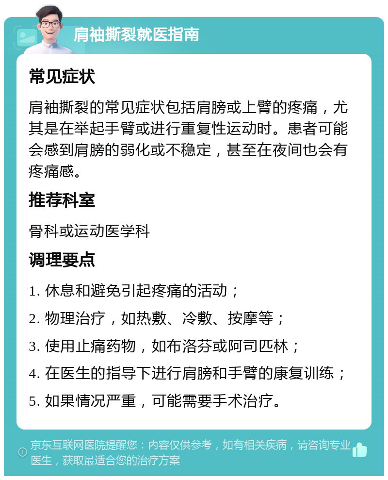 肩袖撕裂就医指南 常见症状 肩袖撕裂的常见症状包括肩膀或上臂的疼痛，尤其是在举起手臂或进行重复性运动时。患者可能会感到肩膀的弱化或不稳定，甚至在夜间也会有疼痛感。 推荐科室 骨科或运动医学科 调理要点 1. 休息和避免引起疼痛的活动； 2. 物理治疗，如热敷、冷敷、按摩等； 3. 使用止痛药物，如布洛芬或阿司匹林； 4. 在医生的指导下进行肩膀和手臂的康复训练； 5. 如果情况严重，可能需要手术治疗。