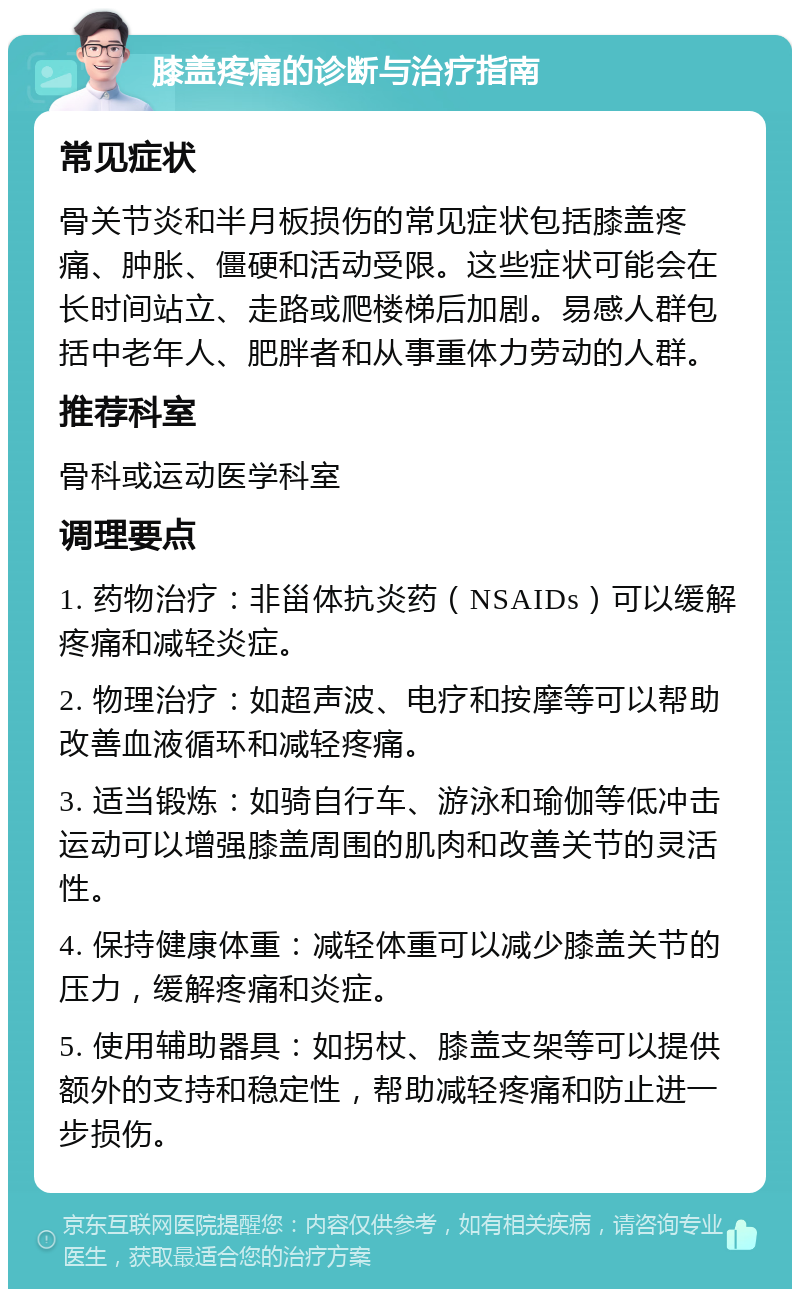 膝盖疼痛的诊断与治疗指南 常见症状 骨关节炎和半月板损伤的常见症状包括膝盖疼痛、肿胀、僵硬和活动受限。这些症状可能会在长时间站立、走路或爬楼梯后加剧。易感人群包括中老年人、肥胖者和从事重体力劳动的人群。 推荐科室 骨科或运动医学科室 调理要点 1. 药物治疗：非甾体抗炎药（NSAIDs）可以缓解疼痛和减轻炎症。 2. 物理治疗：如超声波、电疗和按摩等可以帮助改善血液循环和减轻疼痛。 3. 适当锻炼：如骑自行车、游泳和瑜伽等低冲击运动可以增强膝盖周围的肌肉和改善关节的灵活性。 4. 保持健康体重：减轻体重可以减少膝盖关节的压力，缓解疼痛和炎症。 5. 使用辅助器具：如拐杖、膝盖支架等可以提供额外的支持和稳定性，帮助减轻疼痛和防止进一步损伤。