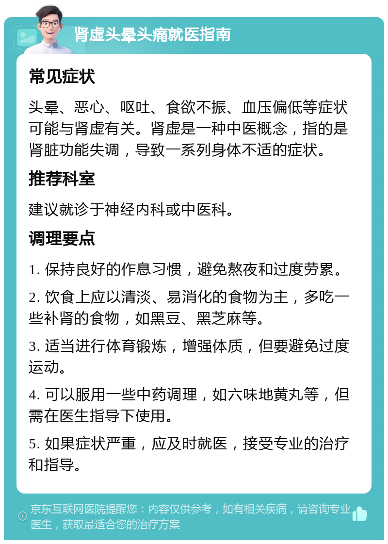 肾虚头晕头痛就医指南 常见症状 头晕、恶心、呕吐、食欲不振、血压偏低等症状可能与肾虚有关。肾虚是一种中医概念，指的是肾脏功能失调，导致一系列身体不适的症状。 推荐科室 建议就诊于神经内科或中医科。 调理要点 1. 保持良好的作息习惯，避免熬夜和过度劳累。 2. 饮食上应以清淡、易消化的食物为主，多吃一些补肾的食物，如黑豆、黑芝麻等。 3. 适当进行体育锻炼，增强体质，但要避免过度运动。 4. 可以服用一些中药调理，如六味地黄丸等，但需在医生指导下使用。 5. 如果症状严重，应及时就医，接受专业的治疗和指导。