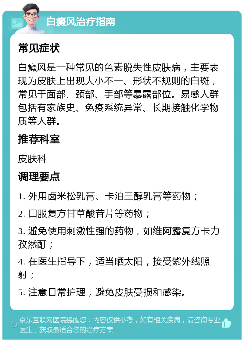 白癜风治疗指南 常见症状 白癜风是一种常见的色素脱失性皮肤病，主要表现为皮肤上出现大小不一、形状不规则的白斑，常见于面部、颈部、手部等暴露部位。易感人群包括有家族史、免疫系统异常、长期接触化学物质等人群。 推荐科室 皮肤科 调理要点 1. 外用卤米松乳膏、卡泊三醇乳膏等药物； 2. 口服复方甘草酸苷片等药物； 3. 避免使用刺激性强的药物，如维阿露复方卡力孜然酊； 4. 在医生指导下，适当晒太阳，接受紫外线照射； 5. 注意日常护理，避免皮肤受损和感染。