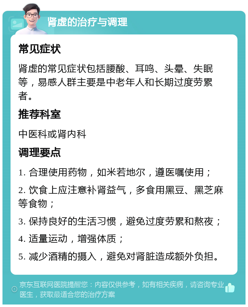 肾虚的治疗与调理 常见症状 肾虚的常见症状包括腰酸、耳鸣、头晕、失眠等，易感人群主要是中老年人和长期过度劳累者。 推荐科室 中医科或肾内科 调理要点 1. 合理使用药物，如米若地尔，遵医嘱使用； 2. 饮食上应注意补肾益气，多食用黑豆、黑芝麻等食物； 3. 保持良好的生活习惯，避免过度劳累和熬夜； 4. 适量运动，增强体质； 5. 减少酒精的摄入，避免对肾脏造成额外负担。