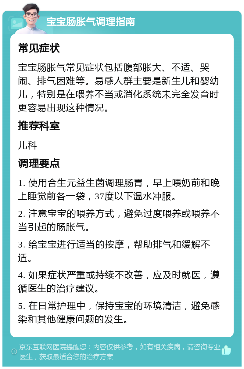 宝宝肠胀气调理指南 常见症状 宝宝肠胀气常见症状包括腹部胀大、不适、哭闹、排气困难等。易感人群主要是新生儿和婴幼儿，特别是在喂养不当或消化系统未完全发育时更容易出现这种情况。 推荐科室 儿科 调理要点 1. 使用合生元益生菌调理肠胃，早上喂奶前和晚上睡觉前各一袋，37度以下温水冲服。 2. 注意宝宝的喂养方式，避免过度喂养或喂养不当引起的肠胀气。 3. 给宝宝进行适当的按摩，帮助排气和缓解不适。 4. 如果症状严重或持续不改善，应及时就医，遵循医生的治疗建议。 5. 在日常护理中，保持宝宝的环境清洁，避免感染和其他健康问题的发生。