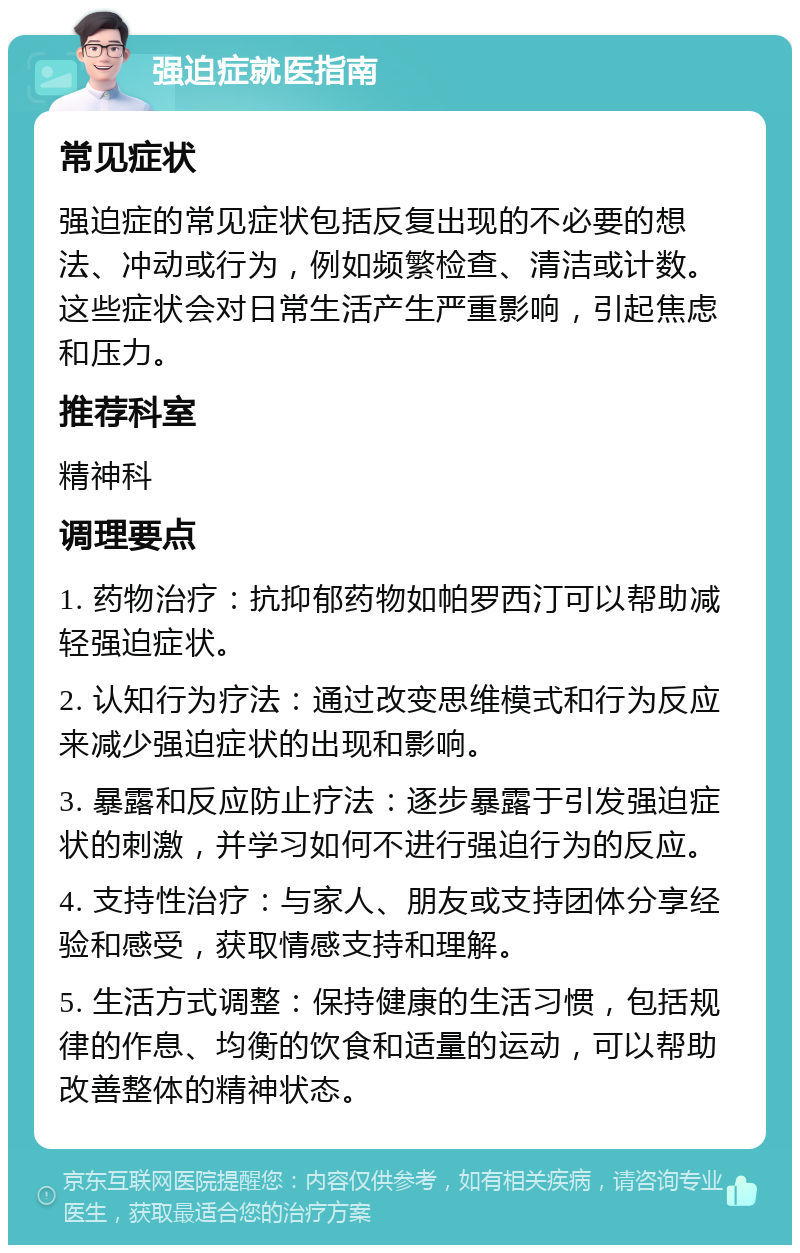 强迫症就医指南 常见症状 强迫症的常见症状包括反复出现的不必要的想法、冲动或行为，例如频繁检查、清洁或计数。这些症状会对日常生活产生严重影响，引起焦虑和压力。 推荐科室 精神科 调理要点 1. 药物治疗：抗抑郁药物如帕罗西汀可以帮助减轻强迫症状。 2. 认知行为疗法：通过改变思维模式和行为反应来减少强迫症状的出现和影响。 3. 暴露和反应防止疗法：逐步暴露于引发强迫症状的刺激，并学习如何不进行强迫行为的反应。 4. 支持性治疗：与家人、朋友或支持团体分享经验和感受，获取情感支持和理解。 5. 生活方式调整：保持健康的生活习惯，包括规律的作息、均衡的饮食和适量的运动，可以帮助改善整体的精神状态。