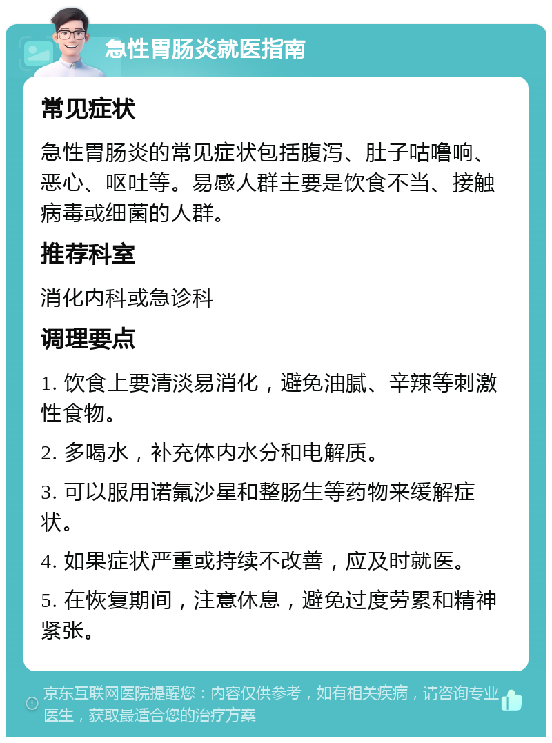 急性胃肠炎就医指南 常见症状 急性胃肠炎的常见症状包括腹泻、肚子咕噜响、恶心、呕吐等。易感人群主要是饮食不当、接触病毒或细菌的人群。 推荐科室 消化内科或急诊科 调理要点 1. 饮食上要清淡易消化，避免油腻、辛辣等刺激性食物。 2. 多喝水，补充体内水分和电解质。 3. 可以服用诺氟沙星和整肠生等药物来缓解症状。 4. 如果症状严重或持续不改善，应及时就医。 5. 在恢复期间，注意休息，避免过度劳累和精神紧张。