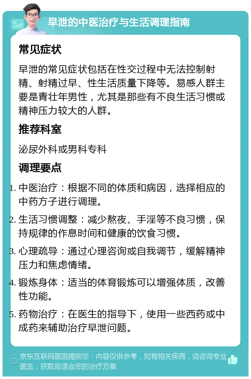 早泄的中医治疗与生活调理指南 常见症状 早泄的常见症状包括在性交过程中无法控制射精、射精过早、性生活质量下降等。易感人群主要是青壮年男性，尤其是那些有不良生活习惯或精神压力较大的人群。 推荐科室 泌尿外科或男科专科 调理要点 中医治疗：根据不同的体质和病因，选择相应的中药方子进行调理。 生活习惯调整：减少熬夜、手淫等不良习惯，保持规律的作息时间和健康的饮食习惯。 心理疏导：通过心理咨询或自我调节，缓解精神压力和焦虑情绪。 锻炼身体：适当的体育锻炼可以增强体质，改善性功能。 药物治疗：在医生的指导下，使用一些西药或中成药来辅助治疗早泄问题。