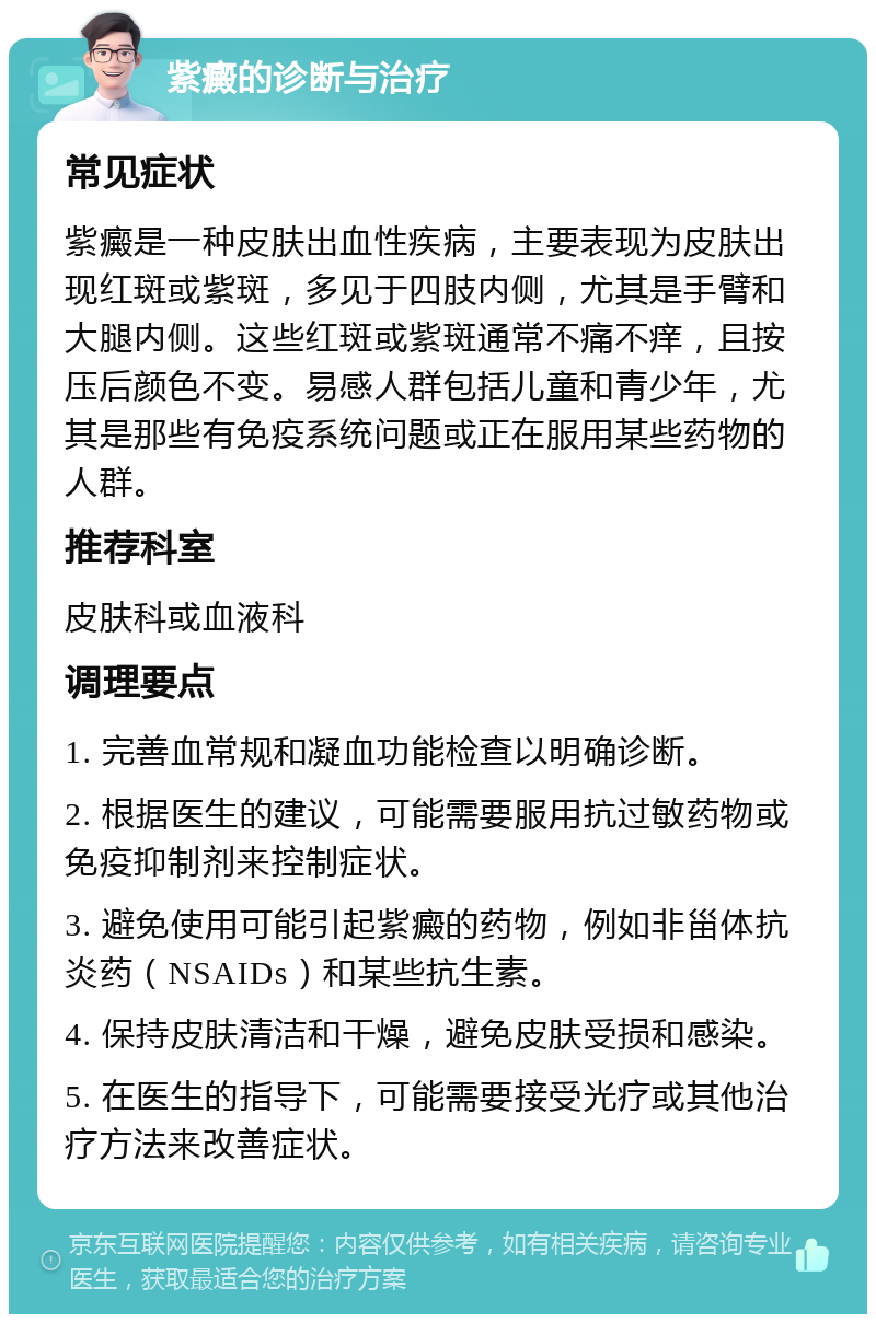 紫癜的诊断与治疗 常见症状 紫癜是一种皮肤出血性疾病，主要表现为皮肤出现红斑或紫斑，多见于四肢内侧，尤其是手臂和大腿内侧。这些红斑或紫斑通常不痛不痒，且按压后颜色不变。易感人群包括儿童和青少年，尤其是那些有免疫系统问题或正在服用某些药物的人群。 推荐科室 皮肤科或血液科 调理要点 1. 完善血常规和凝血功能检查以明确诊断。 2. 根据医生的建议，可能需要服用抗过敏药物或免疫抑制剂来控制症状。 3. 避免使用可能引起紫癜的药物，例如非甾体抗炎药（NSAIDs）和某些抗生素。 4. 保持皮肤清洁和干燥，避免皮肤受损和感染。 5. 在医生的指导下，可能需要接受光疗或其他治疗方法来改善症状。