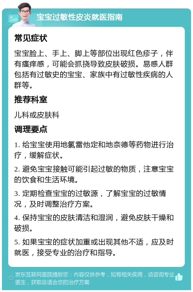 宝宝过敏性皮炎就医指南 常见症状 宝宝脸上、手上、脚上等部位出现红色疹子，伴有瘙痒感，可能会抓挠导致皮肤破损。易感人群包括有过敏史的宝宝、家族中有过敏性疾病的人群等。 推荐科室 儿科或皮肤科 调理要点 1. 给宝宝使用地氯雷他定和地奈德等药物进行治疗，缓解症状。 2. 避免宝宝接触可能引起过敏的物质，注意宝宝的饮食和生活环境。 3. 定期检查宝宝的过敏源，了解宝宝的过敏情况，及时调整治疗方案。 4. 保持宝宝的皮肤清洁和湿润，避免皮肤干燥和破损。 5. 如果宝宝的症状加重或出现其他不适，应及时就医，接受专业的治疗和指导。