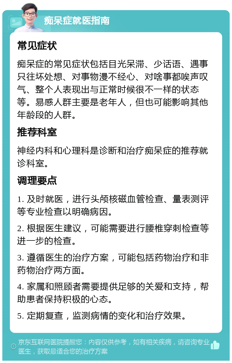 痴呆症就医指南 常见症状 痴呆症的常见症状包括目光呆滞、少话语、遇事只往坏处想、对事物漫不经心、对啥事都唉声叹气、整个人表现出与正常时候很不一样的状态等。易感人群主要是老年人，但也可能影响其他年龄段的人群。 推荐科室 神经内科和心理科是诊断和治疗痴呆症的推荐就诊科室。 调理要点 1. 及时就医，进行头颅核磁血管检查、量表测评等专业检查以明确病因。 2. 根据医生建议，可能需要进行腰椎穿刺检查等进一步的检查。 3. 遵循医生的治疗方案，可能包括药物治疗和非药物治疗两方面。 4. 家属和照顾者需要提供足够的关爱和支持，帮助患者保持积极的心态。 5. 定期复查，监测病情的变化和治疗效果。