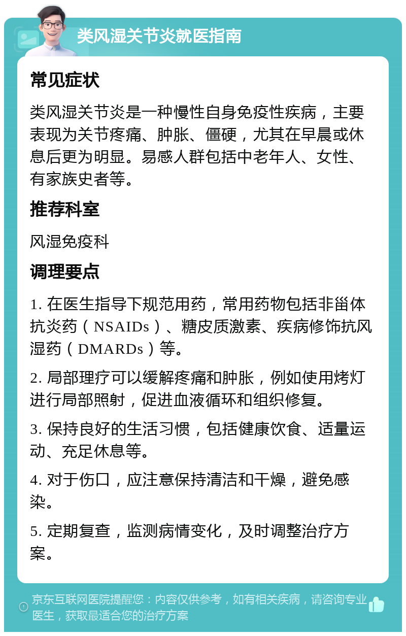 类风湿关节炎就医指南 常见症状 类风湿关节炎是一种慢性自身免疫性疾病，主要表现为关节疼痛、肿胀、僵硬，尤其在早晨或休息后更为明显。易感人群包括中老年人、女性、有家族史者等。 推荐科室 风湿免疫科 调理要点 1. 在医生指导下规范用药，常用药物包括非甾体抗炎药（NSAIDs）、糖皮质激素、疾病修饰抗风湿药（DMARDs）等。 2. 局部理疗可以缓解疼痛和肿胀，例如使用烤灯进行局部照射，促进血液循环和组织修复。 3. 保持良好的生活习惯，包括健康饮食、适量运动、充足休息等。 4. 对于伤口，应注意保持清洁和干燥，避免感染。 5. 定期复查，监测病情变化，及时调整治疗方案。