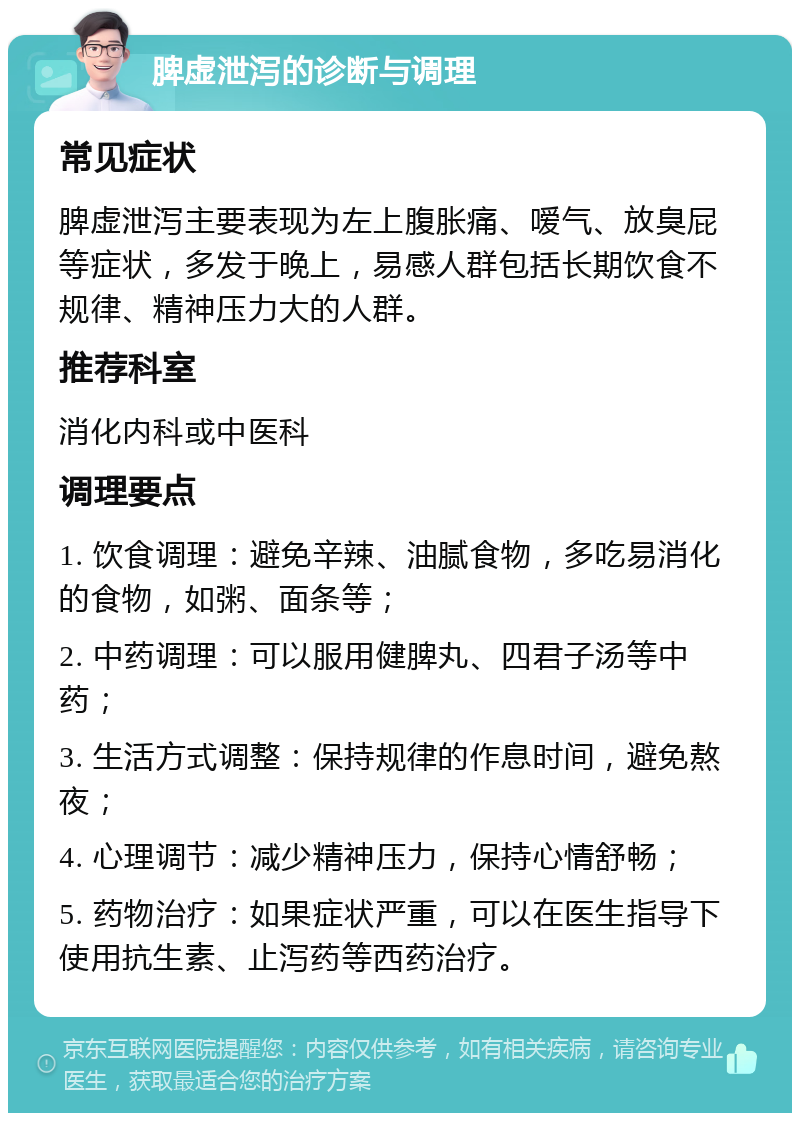 脾虚泄泻的诊断与调理 常见症状 脾虚泄泻主要表现为左上腹胀痛、嗳气、放臭屁等症状，多发于晚上，易感人群包括长期饮食不规律、精神压力大的人群。 推荐科室 消化内科或中医科 调理要点 1. 饮食调理：避免辛辣、油腻食物，多吃易消化的食物，如粥、面条等； 2. 中药调理：可以服用健脾丸、四君子汤等中药； 3. 生活方式调整：保持规律的作息时间，避免熬夜； 4. 心理调节：减少精神压力，保持心情舒畅； 5. 药物治疗：如果症状严重，可以在医生指导下使用抗生素、止泻药等西药治疗。