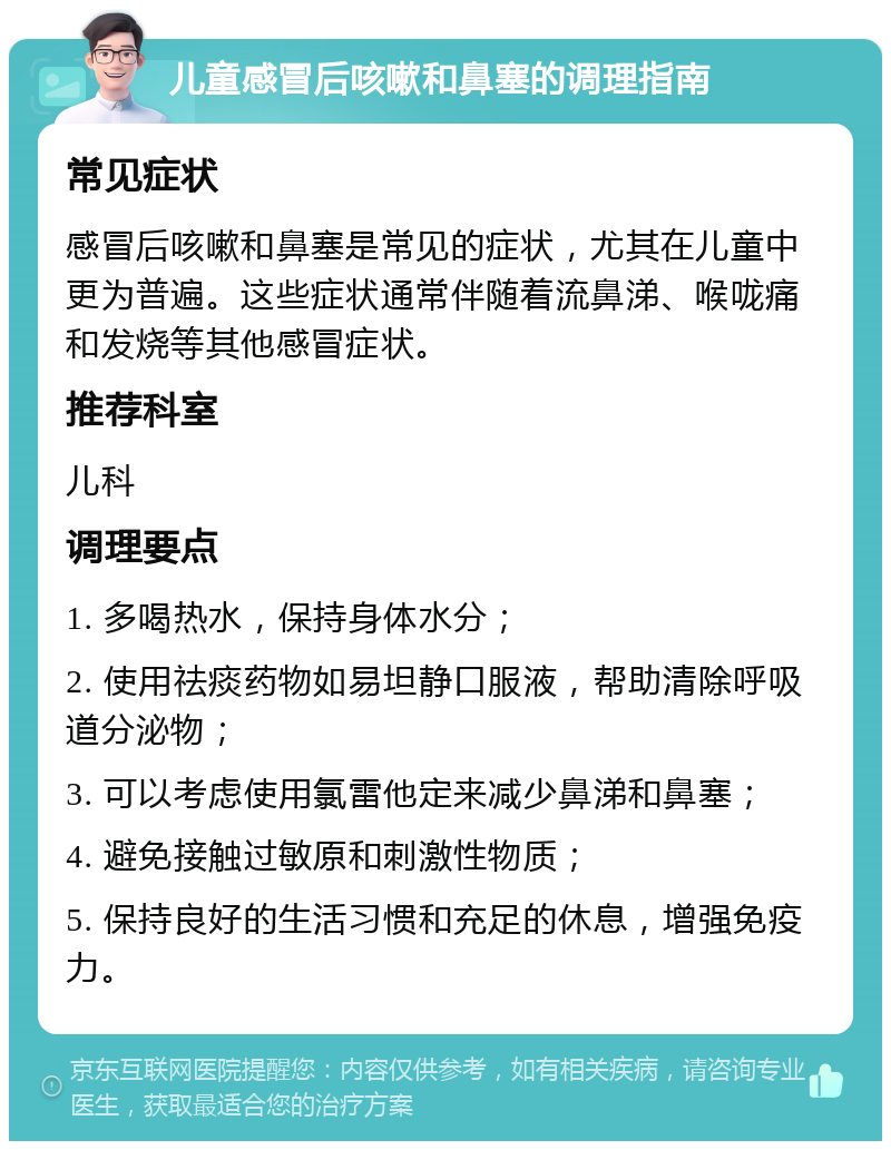 儿童感冒后咳嗽和鼻塞的调理指南 常见症状 感冒后咳嗽和鼻塞是常见的症状，尤其在儿童中更为普遍。这些症状通常伴随着流鼻涕、喉咙痛和发烧等其他感冒症状。 推荐科室 儿科 调理要点 1. 多喝热水，保持身体水分； 2. 使用祛痰药物如易坦静口服液，帮助清除呼吸道分泌物； 3. 可以考虑使用氯雷他定来减少鼻涕和鼻塞； 4. 避免接触过敏原和刺激性物质； 5. 保持良好的生活习惯和充足的休息，增强免疫力。