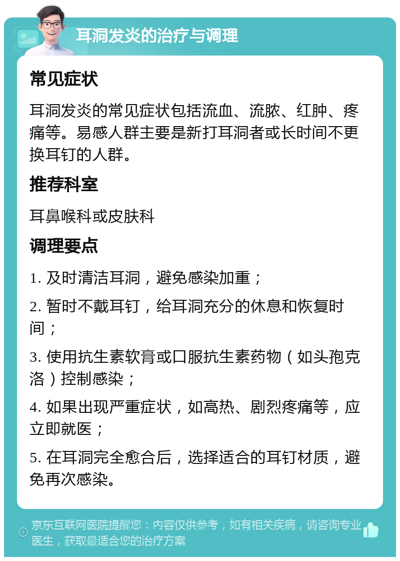 耳洞发炎的治疗与调理 常见症状 耳洞发炎的常见症状包括流血、流脓、红肿、疼痛等。易感人群主要是新打耳洞者或长时间不更换耳钉的人群。 推荐科室 耳鼻喉科或皮肤科 调理要点 1. 及时清洁耳洞，避免感染加重； 2. 暂时不戴耳钉，给耳洞充分的休息和恢复时间； 3. 使用抗生素软膏或口服抗生素药物（如头孢克洛）控制感染； 4. 如果出现严重症状，如高热、剧烈疼痛等，应立即就医； 5. 在耳洞完全愈合后，选择适合的耳钉材质，避免再次感染。