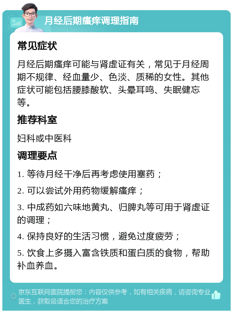 月经后期瘙痒调理指南 常见症状 月经后期瘙痒可能与肾虚证有关，常见于月经周期不规律、经血量少、色淡、质稀的女性。其他症状可能包括腰膝酸软、头晕耳鸣、失眠健忘等。 推荐科室 妇科或中医科 调理要点 1. 等待月经干净后再考虑使用塞药； 2. 可以尝试外用药物缓解瘙痒； 3. 中成药如六味地黄丸、归脾丸等可用于肾虚证的调理； 4. 保持良好的生活习惯，避免过度疲劳； 5. 饮食上多摄入富含铁质和蛋白质的食物，帮助补血养血。