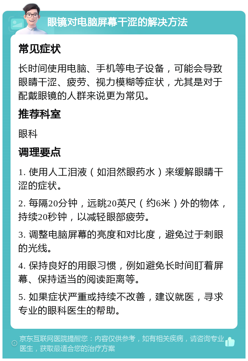 眼镜对电脑屏幕干涩的解决方法 常见症状 长时间使用电脑、手机等电子设备，可能会导致眼睛干涩、疲劳、视力模糊等症状，尤其是对于配戴眼镜的人群来说更为常见。 推荐科室 眼科 调理要点 1. 使用人工泪液（如泪然眼药水）来缓解眼睛干涩的症状。 2. 每隔20分钟，远眺20英尺（约6米）外的物体，持续20秒钟，以减轻眼部疲劳。 3. 调整电脑屏幕的亮度和对比度，避免过于刺眼的光线。 4. 保持良好的用眼习惯，例如避免长时间盯着屏幕、保持适当的阅读距离等。 5. 如果症状严重或持续不改善，建议就医，寻求专业的眼科医生的帮助。