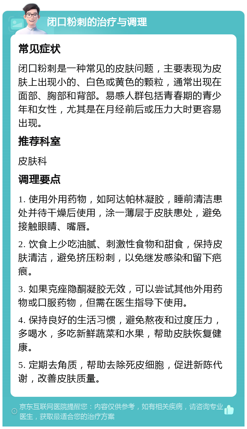 闭口粉刺的治疗与调理 常见症状 闭口粉刺是一种常见的皮肤问题，主要表现为皮肤上出现小的、白色或黄色的颗粒，通常出现在面部、胸部和背部。易感人群包括青春期的青少年和女性，尤其是在月经前后或压力大时更容易出现。 推荐科室 皮肤科 调理要点 1. 使用外用药物，如阿达帕林凝胶，睡前清洁患处并待干燥后使用，涂一薄层于皮肤患处，避免接触眼睛、嘴唇。 2. 饮食上少吃油腻、刺激性食物和甜食，保持皮肤清洁，避免挤压粉刺，以免继发感染和留下疤痕。 3. 如果克痤隐酮凝胶无效，可以尝试其他外用药物或口服药物，但需在医生指导下使用。 4. 保持良好的生活习惯，避免熬夜和过度压力，多喝水，多吃新鲜蔬菜和水果，帮助皮肤恢复健康。 5. 定期去角质，帮助去除死皮细胞，促进新陈代谢，改善皮肤质量。