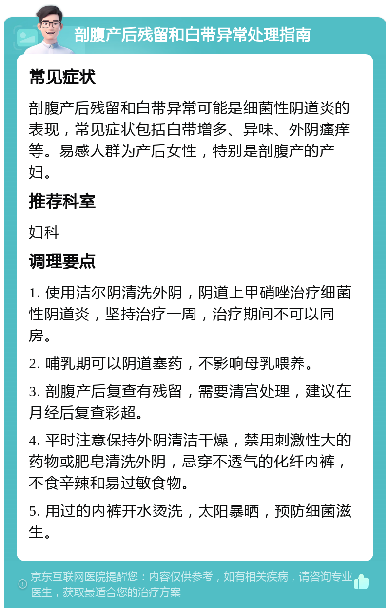 剖腹产后残留和白带异常处理指南 常见症状 剖腹产后残留和白带异常可能是细菌性阴道炎的表现，常见症状包括白带增多、异味、外阴瘙痒等。易感人群为产后女性，特别是剖腹产的产妇。 推荐科室 妇科 调理要点 1. 使用洁尔阴清洗外阴，阴道上甲硝唑治疗细菌性阴道炎，坚持治疗一周，治疗期间不可以同房。 2. 哺乳期可以阴道塞药，不影响母乳喂养。 3. 剖腹产后复查有残留，需要清宫处理，建议在月经后复查彩超。 4. 平时注意保持外阴清洁干燥，禁用刺激性大的药物或肥皂清洗外阴，忌穿不透气的化纤内裤，不食辛辣和易过敏食物。 5. 用过的内裤开水烫洗，太阳暴晒，预防细菌滋生。