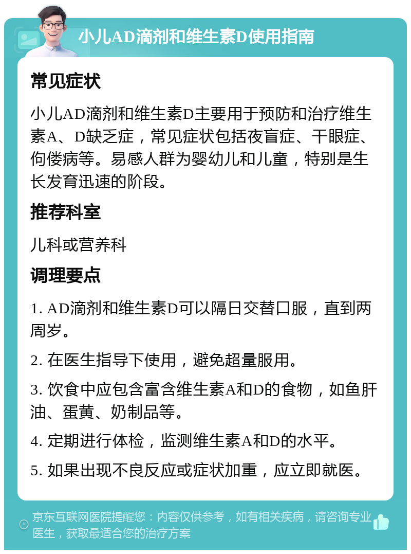 小儿AD滴剂和维生素D使用指南 常见症状 小儿AD滴剂和维生素D主要用于预防和治疗维生素A、D缺乏症，常见症状包括夜盲症、干眼症、佝偻病等。易感人群为婴幼儿和儿童，特别是生长发育迅速的阶段。 推荐科室 儿科或营养科 调理要点 1. AD滴剂和维生素D可以隔日交替口服，直到两周岁。 2. 在医生指导下使用，避免超量服用。 3. 饮食中应包含富含维生素A和D的食物，如鱼肝油、蛋黄、奶制品等。 4. 定期进行体检，监测维生素A和D的水平。 5. 如果出现不良反应或症状加重，应立即就医。