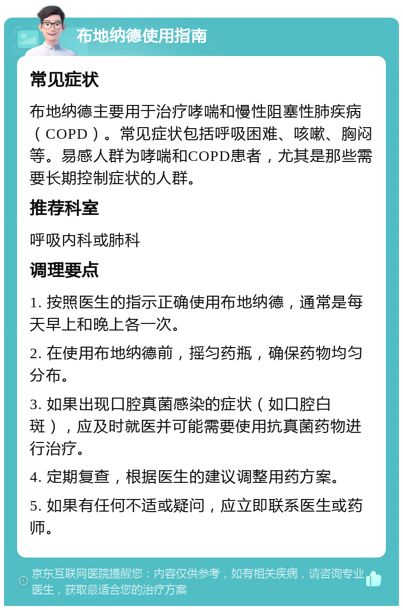 布地纳德使用指南 常见症状 布地纳德主要用于治疗哮喘和慢性阻塞性肺疾病（COPD）。常见症状包括呼吸困难、咳嗽、胸闷等。易感人群为哮喘和COPD患者，尤其是那些需要长期控制症状的人群。 推荐科室 呼吸内科或肺科 调理要点 1. 按照医生的指示正确使用布地纳德，通常是每天早上和晚上各一次。 2. 在使用布地纳德前，摇匀药瓶，确保药物均匀分布。 3. 如果出现口腔真菌感染的症状（如口腔白斑），应及时就医并可能需要使用抗真菌药物进行治疗。 4. 定期复查，根据医生的建议调整用药方案。 5. 如果有任何不适或疑问，应立即联系医生或药师。