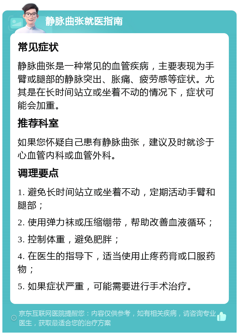 静脉曲张就医指南 常见症状 静脉曲张是一种常见的血管疾病，主要表现为手臂或腿部的静脉突出、胀痛、疲劳感等症状。尤其是在长时间站立或坐着不动的情况下，症状可能会加重。 推荐科室 如果您怀疑自己患有静脉曲张，建议及时就诊于心血管内科或血管外科。 调理要点 1. 避免长时间站立或坐着不动，定期活动手臂和腿部； 2. 使用弹力袜或压缩绷带，帮助改善血液循环； 3. 控制体重，避免肥胖； 4. 在医生的指导下，适当使用止疼药膏或口服药物； 5. 如果症状严重，可能需要进行手术治疗。