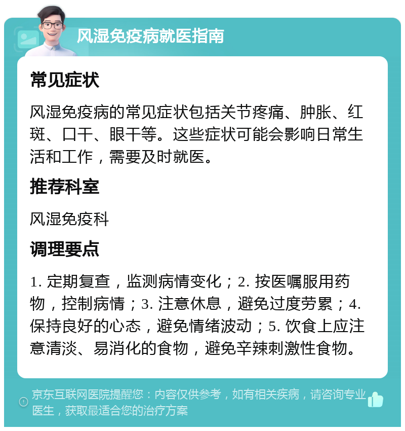 风湿免疫病就医指南 常见症状 风湿免疫病的常见症状包括关节疼痛、肿胀、红斑、口干、眼干等。这些症状可能会影响日常生活和工作，需要及时就医。 推荐科室 风湿免疫科 调理要点 1. 定期复查，监测病情变化；2. 按医嘱服用药物，控制病情；3. 注意休息，避免过度劳累；4. 保持良好的心态，避免情绪波动；5. 饮食上应注意清淡、易消化的食物，避免辛辣刺激性食物。