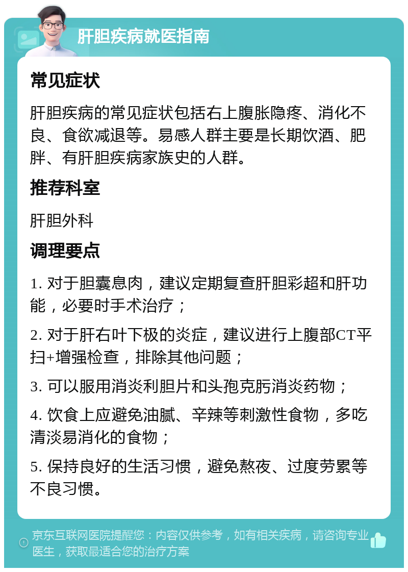 肝胆疾病就医指南 常见症状 肝胆疾病的常见症状包括右上腹胀隐疼、消化不良、食欲减退等。易感人群主要是长期饮酒、肥胖、有肝胆疾病家族史的人群。 推荐科室 肝胆外科 调理要点 1. 对于胆囊息肉，建议定期复查肝胆彩超和肝功能，必要时手术治疗； 2. 对于肝右叶下极的炎症，建议进行上腹部CT平扫+增强检查，排除其他问题； 3. 可以服用消炎利胆片和头孢克肟消炎药物； 4. 饮食上应避免油腻、辛辣等刺激性食物，多吃清淡易消化的食物； 5. 保持良好的生活习惯，避免熬夜、过度劳累等不良习惯。