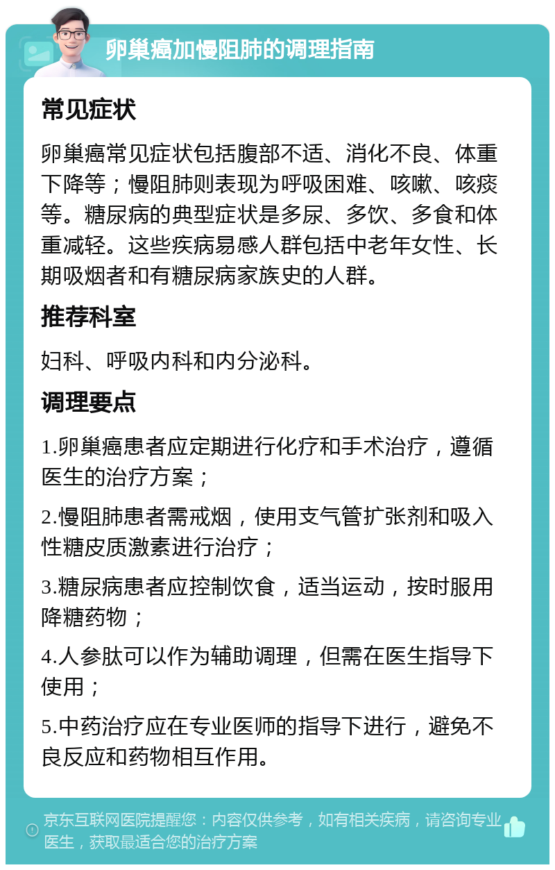 卵巢癌加慢阻肺的调理指南 常见症状 卵巢癌常见症状包括腹部不适、消化不良、体重下降等；慢阻肺则表现为呼吸困难、咳嗽、咳痰等。糖尿病的典型症状是多尿、多饮、多食和体重减轻。这些疾病易感人群包括中老年女性、长期吸烟者和有糖尿病家族史的人群。 推荐科室 妇科、呼吸内科和内分泌科。 调理要点 1.卵巢癌患者应定期进行化疗和手术治疗，遵循医生的治疗方案； 2.慢阻肺患者需戒烟，使用支气管扩张剂和吸入性糖皮质激素进行治疗； 3.糖尿病患者应控制饮食，适当运动，按时服用降糖药物； 4.人参肽可以作为辅助调理，但需在医生指导下使用； 5.中药治疗应在专业医师的指导下进行，避免不良反应和药物相互作用。