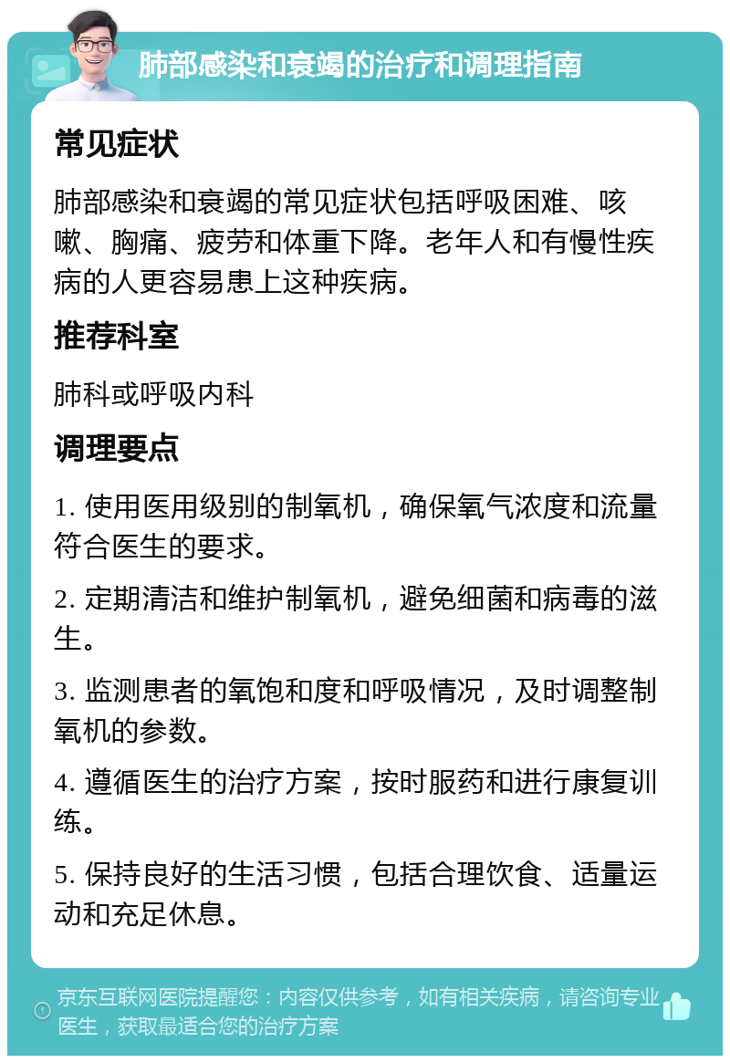 肺部感染和衰竭的治疗和调理指南 常见症状 肺部感染和衰竭的常见症状包括呼吸困难、咳嗽、胸痛、疲劳和体重下降。老年人和有慢性疾病的人更容易患上这种疾病。 推荐科室 肺科或呼吸内科 调理要点 1. 使用医用级别的制氧机，确保氧气浓度和流量符合医生的要求。 2. 定期清洁和维护制氧机，避免细菌和病毒的滋生。 3. 监测患者的氧饱和度和呼吸情况，及时调整制氧机的参数。 4. 遵循医生的治疗方案，按时服药和进行康复训练。 5. 保持良好的生活习惯，包括合理饮食、适量运动和充足休息。