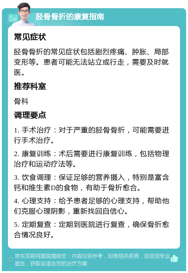 胫骨骨折的康复指南 常见症状 胫骨骨折的常见症状包括剧烈疼痛、肿胀、局部变形等。患者可能无法站立或行走，需要及时就医。 推荐科室 骨科 调理要点 1. 手术治疗：对于严重的胫骨骨折，可能需要进行手术治疗。 2. 康复训练：术后需要进行康复训练，包括物理治疗和运动疗法等。 3. 饮食调理：保证足够的营养摄入，特别是富含钙和维生素D的食物，有助于骨折愈合。 4. 心理支持：给予患者足够的心理支持，帮助他们克服心理阴影，重新找回自信心。 5. 定期复查：定期到医院进行复查，确保骨折愈合情况良好。