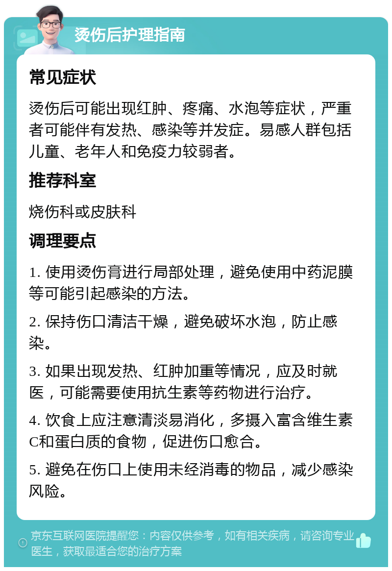 烫伤后护理指南 常见症状 烫伤后可能出现红肿、疼痛、水泡等症状，严重者可能伴有发热、感染等并发症。易感人群包括儿童、老年人和免疫力较弱者。 推荐科室 烧伤科或皮肤科 调理要点 1. 使用烫伤膏进行局部处理，避免使用中药泥膜等可能引起感染的方法。 2. 保持伤口清洁干燥，避免破坏水泡，防止感染。 3. 如果出现发热、红肿加重等情况，应及时就医，可能需要使用抗生素等药物进行治疗。 4. 饮食上应注意清淡易消化，多摄入富含维生素C和蛋白质的食物，促进伤口愈合。 5. 避免在伤口上使用未经消毒的物品，减少感染风险。