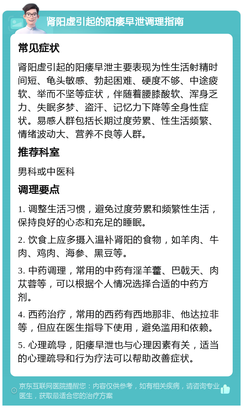 肾阳虚引起的阳痿早泄调理指南 常见症状 肾阳虚引起的阳痿早泄主要表现为性生活射精时间短、龟头敏感、勃起困难、硬度不够、中途疲软、举而不坚等症状，伴随着腰膝酸软、浑身乏力、失眠多梦、盗汗、记忆力下降等全身性症状。易感人群包括长期过度劳累、性生活频繁、情绪波动大、营养不良等人群。 推荐科室 男科或中医科 调理要点 1. 调整生活习惯，避免过度劳累和频繁性生活，保持良好的心态和充足的睡眠。 2. 饮食上应多摄入温补肾阳的食物，如羊肉、牛肉、鸡肉、海参、黑豆等。 3. 中药调理，常用的中药有淫羊藿、巴戟天、肉苁蓉等，可以根据个人情况选择合适的中药方剂。 4. 西药治疗，常用的西药有西地那非、他达拉非等，但应在医生指导下使用，避免滥用和依赖。 5. 心理疏导，阳痿早泄也与心理因素有关，适当的心理疏导和行为疗法可以帮助改善症状。