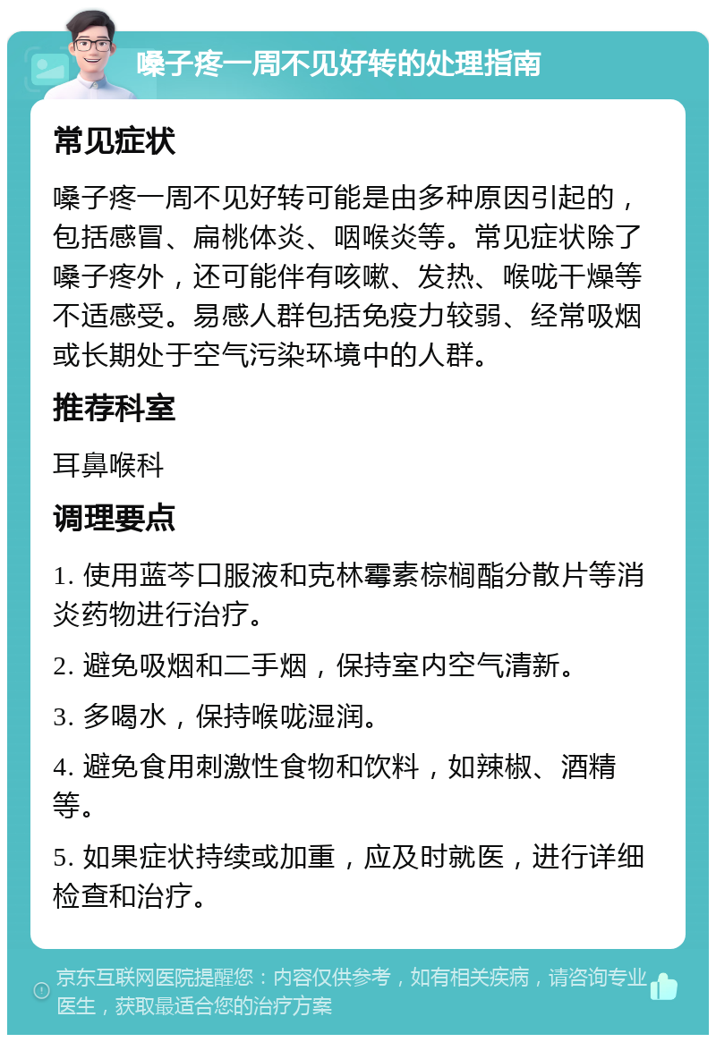 嗓子疼一周不见好转的处理指南 常见症状 嗓子疼一周不见好转可能是由多种原因引起的，包括感冒、扁桃体炎、咽喉炎等。常见症状除了嗓子疼外，还可能伴有咳嗽、发热、喉咙干燥等不适感受。易感人群包括免疫力较弱、经常吸烟或长期处于空气污染环境中的人群。 推荐科室 耳鼻喉科 调理要点 1. 使用蓝芩口服液和克林霉素棕榈酯分散片等消炎药物进行治疗。 2. 避免吸烟和二手烟，保持室内空气清新。 3. 多喝水，保持喉咙湿润。 4. 避免食用刺激性食物和饮料，如辣椒、酒精等。 5. 如果症状持续或加重，应及时就医，进行详细检查和治疗。