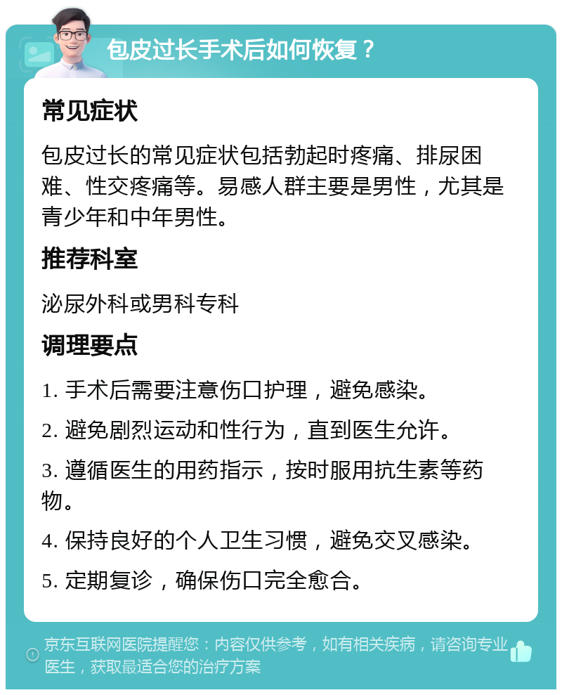 包皮过长手术后如何恢复？ 常见症状 包皮过长的常见症状包括勃起时疼痛、排尿困难、性交疼痛等。易感人群主要是男性，尤其是青少年和中年男性。 推荐科室 泌尿外科或男科专科 调理要点 1. 手术后需要注意伤口护理，避免感染。 2. 避免剧烈运动和性行为，直到医生允许。 3. 遵循医生的用药指示，按时服用抗生素等药物。 4. 保持良好的个人卫生习惯，避免交叉感染。 5. 定期复诊，确保伤口完全愈合。