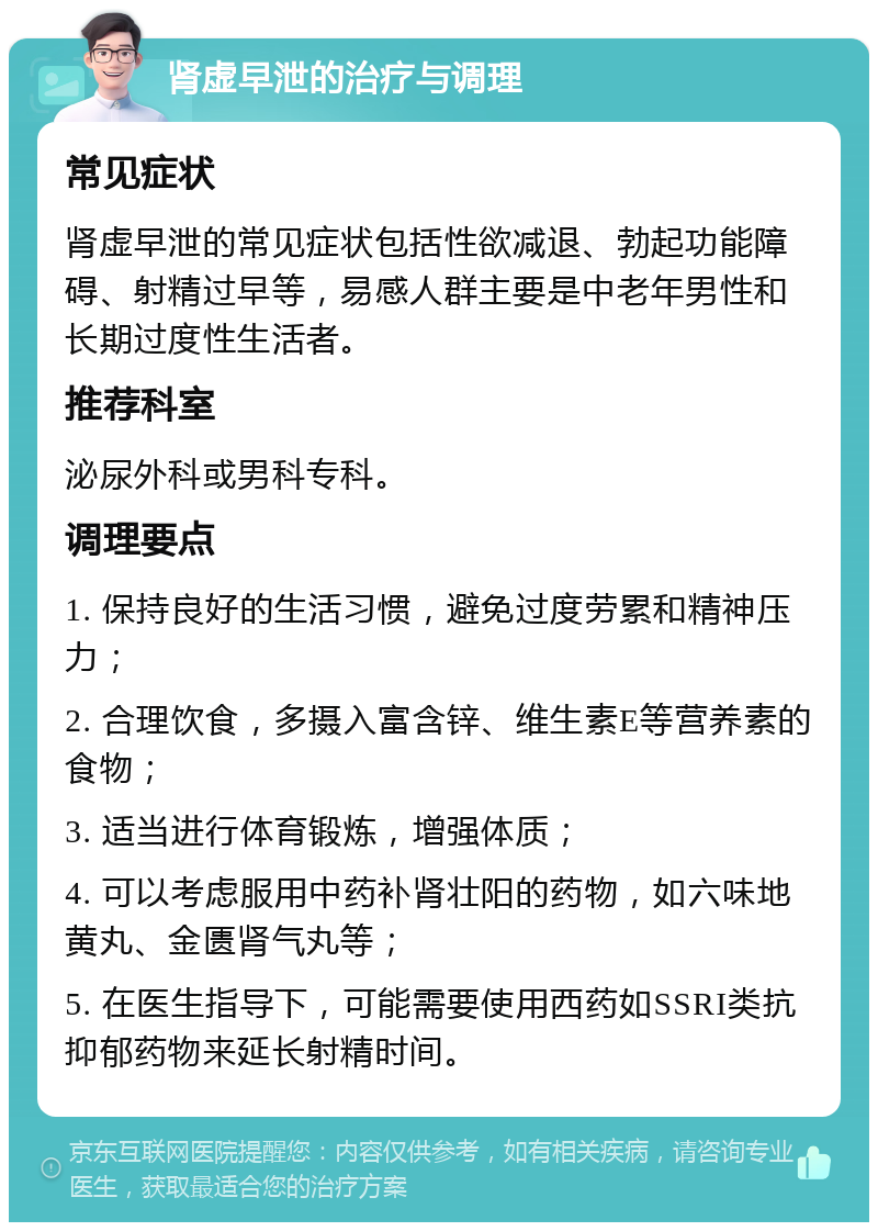 肾虚早泄的治疗与调理 常见症状 肾虚早泄的常见症状包括性欲减退、勃起功能障碍、射精过早等，易感人群主要是中老年男性和长期过度性生活者。 推荐科室 泌尿外科或男科专科。 调理要点 1. 保持良好的生活习惯，避免过度劳累和精神压力； 2. 合理饮食，多摄入富含锌、维生素E等营养素的食物； 3. 适当进行体育锻炼，增强体质； 4. 可以考虑服用中药补肾壮阳的药物，如六味地黄丸、金匮肾气丸等； 5. 在医生指导下，可能需要使用西药如SSRI类抗抑郁药物来延长射精时间。