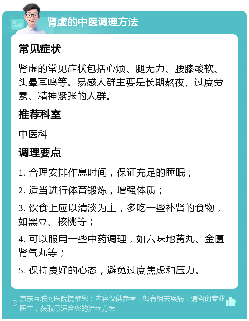 肾虚的中医调理方法 常见症状 肾虚的常见症状包括心烦、腿无力、腰膝酸软、头晕耳鸣等。易感人群主要是长期熬夜、过度劳累、精神紧张的人群。 推荐科室 中医科 调理要点 1. 合理安排作息时间，保证充足的睡眠； 2. 适当进行体育锻炼，增强体质； 3. 饮食上应以清淡为主，多吃一些补肾的食物，如黑豆、核桃等； 4. 可以服用一些中药调理，如六味地黄丸、金匮肾气丸等； 5. 保持良好的心态，避免过度焦虑和压力。