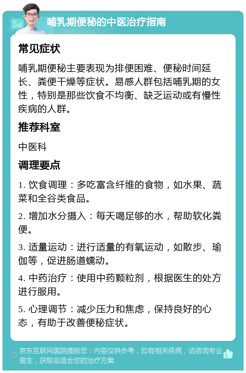 哺乳期便秘的中医治疗指南 常见症状 哺乳期便秘主要表现为排便困难、便秘时间延长、粪便干燥等症状。易感人群包括哺乳期的女性，特别是那些饮食不均衡、缺乏运动或有慢性疾病的人群。 推荐科室 中医科 调理要点 1. 饮食调理：多吃富含纤维的食物，如水果、蔬菜和全谷类食品。 2. 增加水分摄入：每天喝足够的水，帮助软化粪便。 3. 适量运动：进行适量的有氧运动，如散步、瑜伽等，促进肠道蠕动。 4. 中药治疗：使用中药颗粒剂，根据医生的处方进行服用。 5. 心理调节：减少压力和焦虑，保持良好的心态，有助于改善便秘症状。