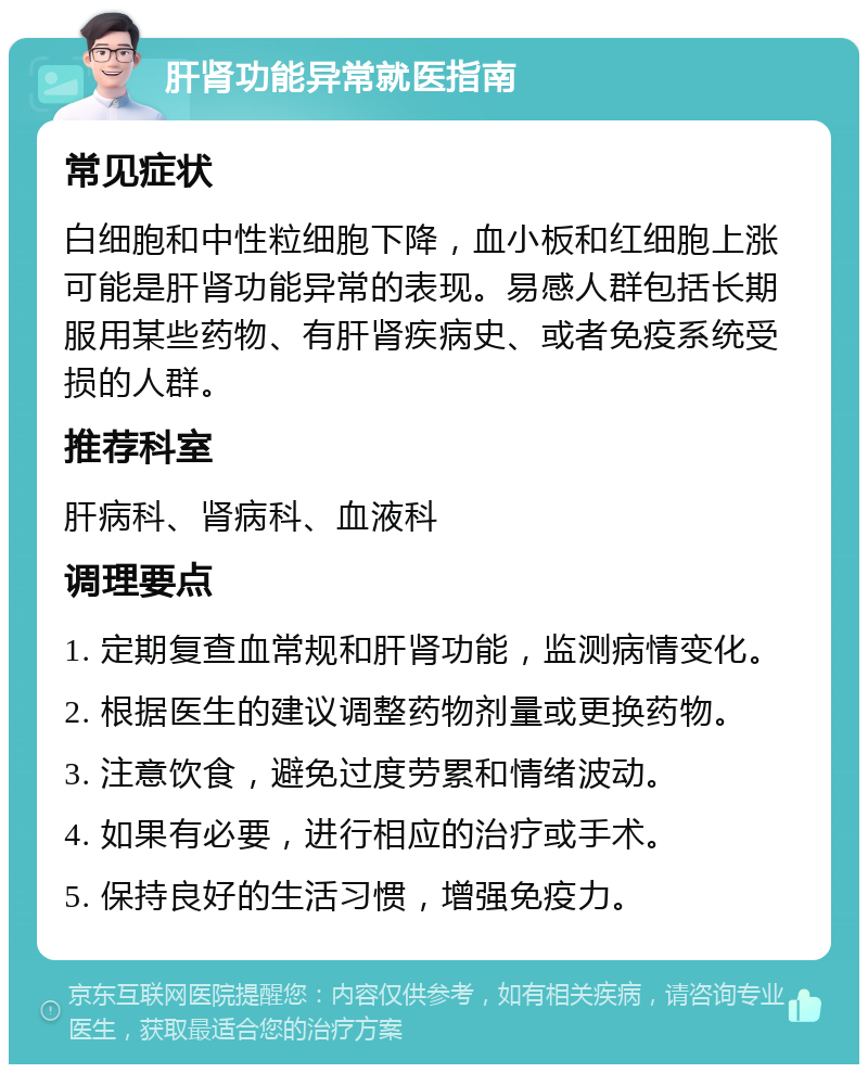 肝肾功能异常就医指南 常见症状 白细胞和中性粒细胞下降，血小板和红细胞上涨可能是肝肾功能异常的表现。易感人群包括长期服用某些药物、有肝肾疾病史、或者免疫系统受损的人群。 推荐科室 肝病科、肾病科、血液科 调理要点 1. 定期复查血常规和肝肾功能，监测病情变化。 2. 根据医生的建议调整药物剂量或更换药物。 3. 注意饮食，避免过度劳累和情绪波动。 4. 如果有必要，进行相应的治疗或手术。 5. 保持良好的生活习惯，增强免疫力。