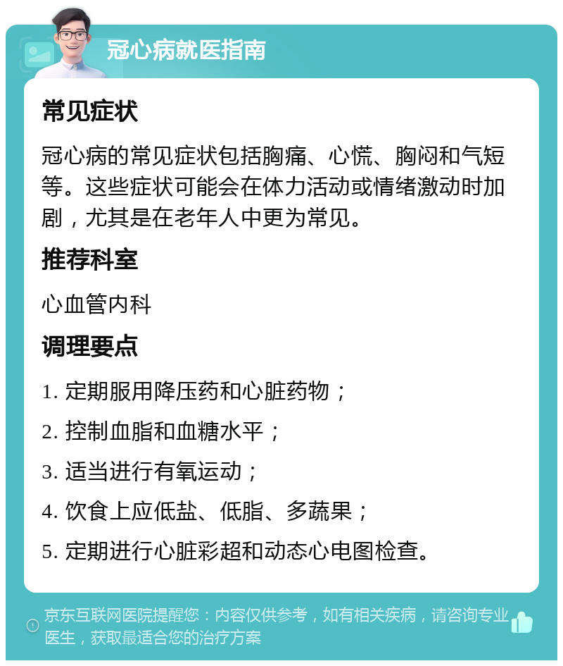 冠心病就医指南 常见症状 冠心病的常见症状包括胸痛、心慌、胸闷和气短等。这些症状可能会在体力活动或情绪激动时加剧，尤其是在老年人中更为常见。 推荐科室 心血管内科 调理要点 1. 定期服用降压药和心脏药物； 2. 控制血脂和血糖水平； 3. 适当进行有氧运动； 4. 饮食上应低盐、低脂、多蔬果； 5. 定期进行心脏彩超和动态心电图检查。